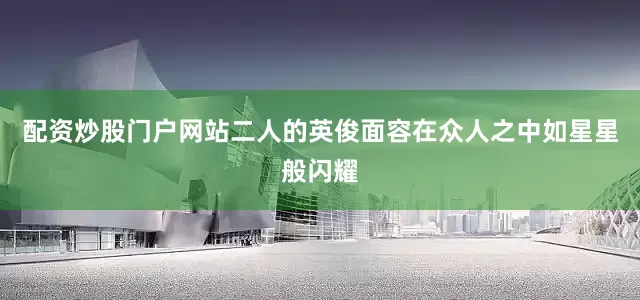 配资炒股门户网站二人的英俊面容在众人之中如星星般闪耀