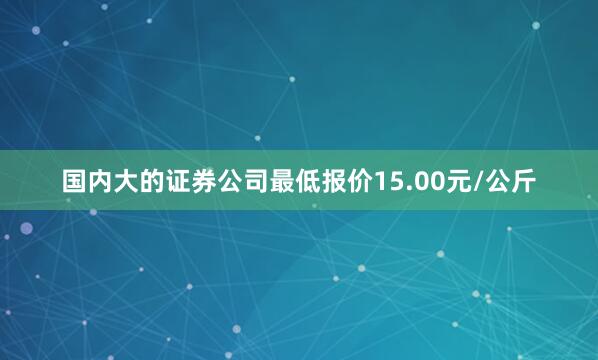 国内大的证券公司最低报价15.00元/公斤