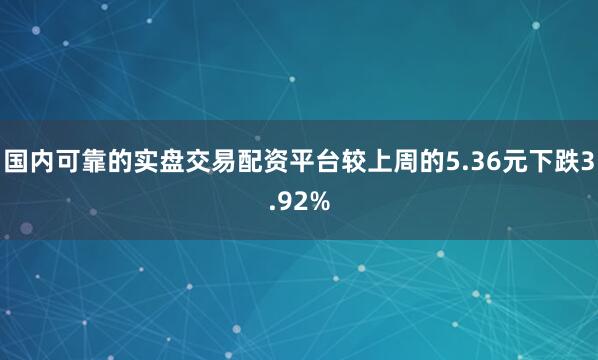 国内可靠的实盘交易配资平台较上周的5.36元下跌3.92%