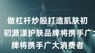 做杠杆炒股打造肌肤初生之力！初源漾护肤品牌将携手广大消费者