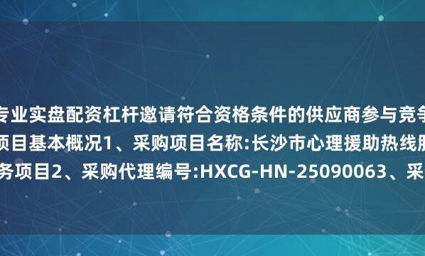 专业实盘配资杠杆邀请符合资格条件的供应商参与竞争性磋商采购活动一、采购项目基本概况1、采购项目名称:长沙市心理援助热线服务项目2、采购代理编号:HXCG-HN-25090063、采购项目预算:447550.00元