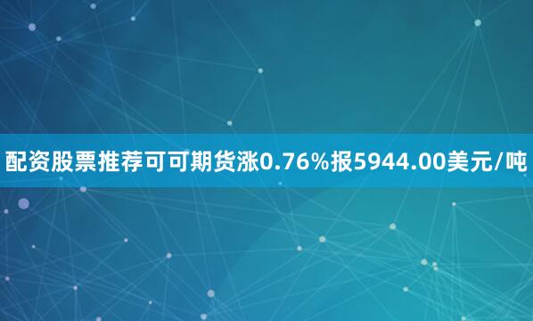 配资股票推荐可可期货涨0.76%报5944.00美元/吨