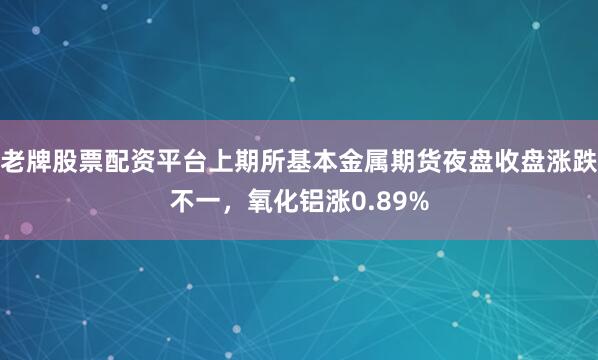 老牌股票配资平台上期所基本金属期货夜盘收盘涨跌不一，氧化铝涨0.89%