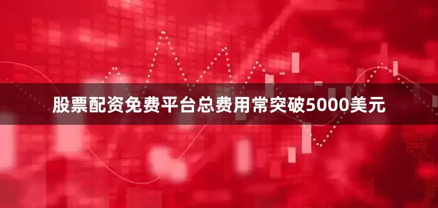 股票配资免费平台总费用常突破5000美元