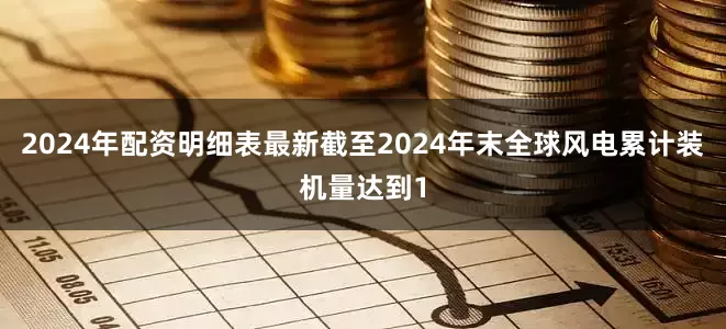 2024年配资明细表最新截至2024年末全球风电累计装机量达到1