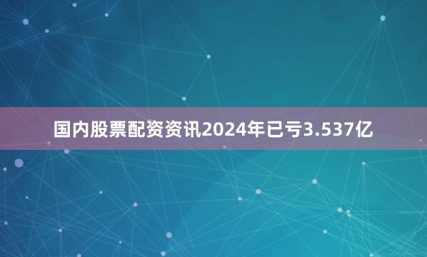 国内股票配资资讯2024年已亏3.537亿