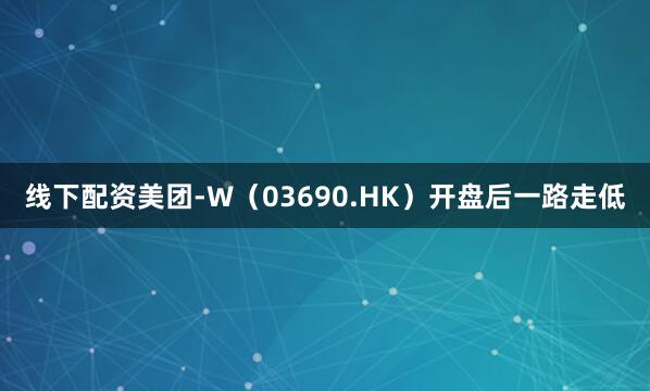 线下配资美团-W（03690.HK）开盘后一路走低