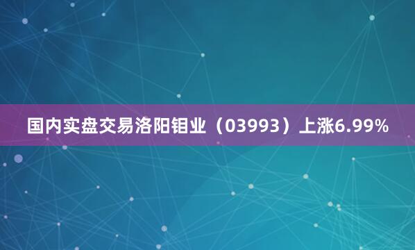 国内实盘交易洛阳钼业（03993）上涨6.99%
